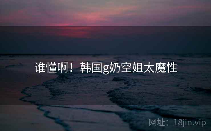 谁懂啊！韩国g奶空姐太魔性