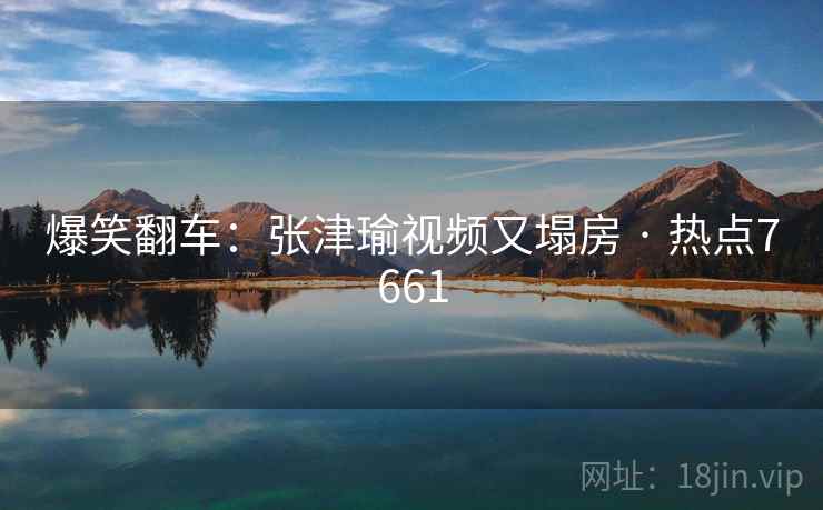 爆笑翻车：张津瑜视频又塌房 · 热点7661