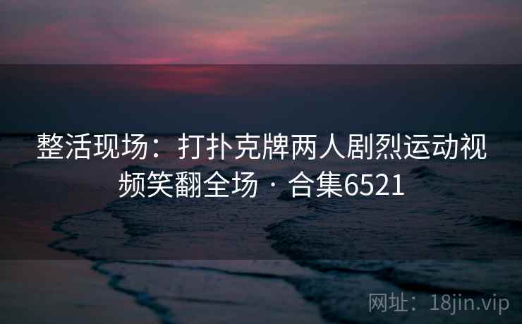 整活现场：打扑克牌两人剧烈运动视频笑翻全场 · 合集6521