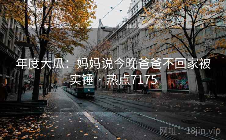 年度大瓜:妈妈说今晚爸爸不回家被实锤 · 热点7175