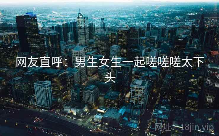 网友直呼：男生女生一起嗟嗟嗟太下头