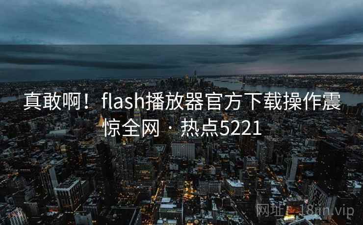 真敢啊!flash播放器官方下载操作震惊全网 · 热点5221