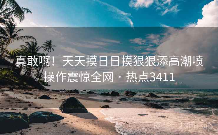 真敢啊！天天摸日日摸狠狠添高潮喷操作震惊全网 · 热点3411